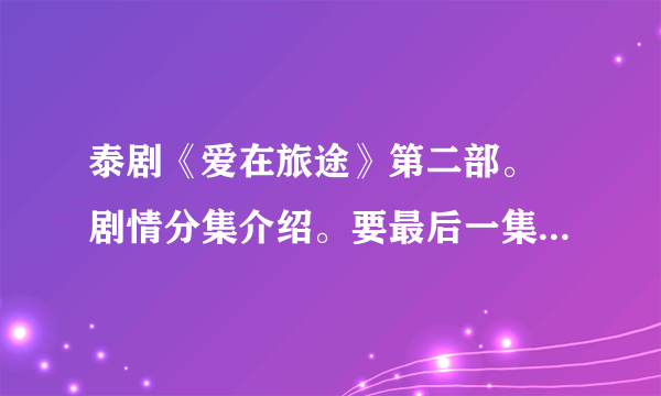 泰剧《爱在旅途》第二部。 剧情分集介绍。要最后一集。~~看好是第二部。。加急 谢谢。