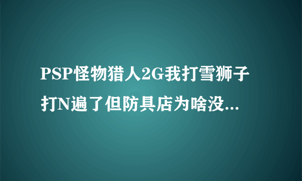 PSP怪物猎人2G我打雪狮子打N遍了但防具店为啥没有雪狮子装