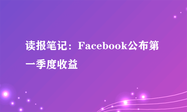 读报笔记：Facebook公布第一季度收益