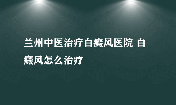 兰州中医治疗白癜风医院 白癜风怎么治疗