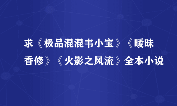 求《极品混混韦小宝》《暧昧香修》《火影之风流》全本小说