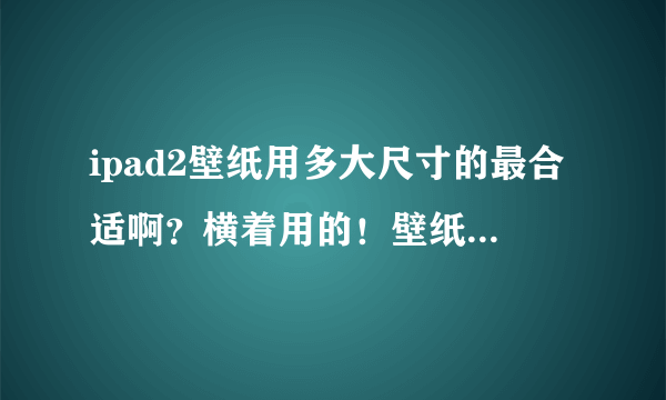 ipad2壁纸用多大尺寸的最合适啊？横着用的！壁纸的大小正合适于横着的屏幕的那种