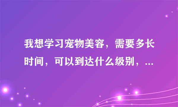 我想学习宠物美容，需要多长时间，可以到达什么级别，需要花费多少钱呐？