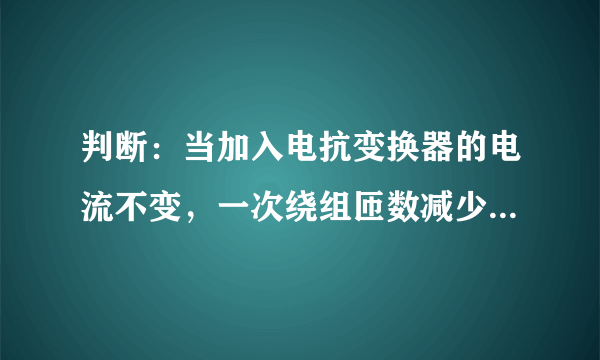 判断：当加入电抗变换器的电流不变，一次绕组匝数减少，二次输出电压保持不变。