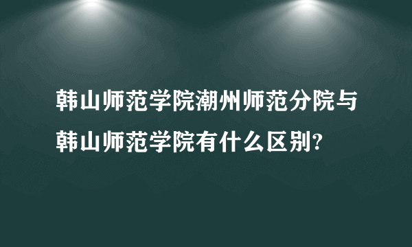 韩山师范学院潮州师范分院与韩山师范学院有什么区别?