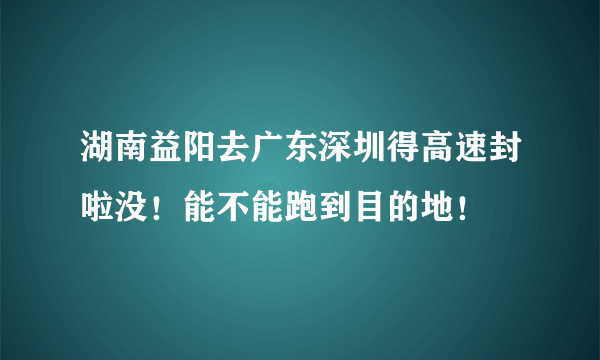 湖南益阳去广东深圳得高速封啦没！能不能跑到目的地！