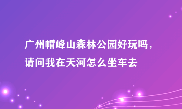 广州帽峰山森林公园好玩吗，请问我在天河怎么坐车去