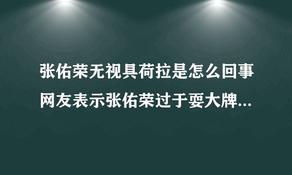 张佑荣无视具荷拉是怎么回事网友表示张佑荣过于耍大牌_张佑荣无视具荷拉_飞外网