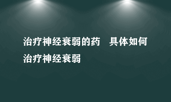 治疗神经衰弱的药   具体如何治疗神经衰弱