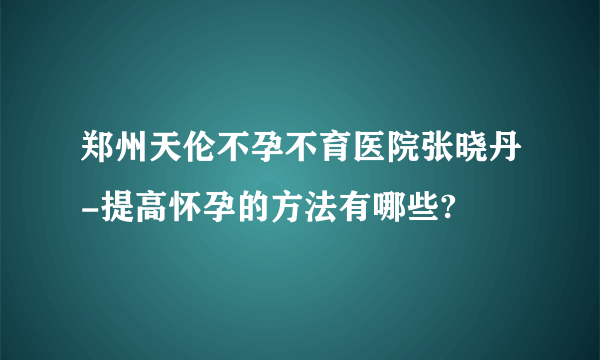 郑州天伦不孕不育医院张晓丹-提高怀孕的方法有哪些?