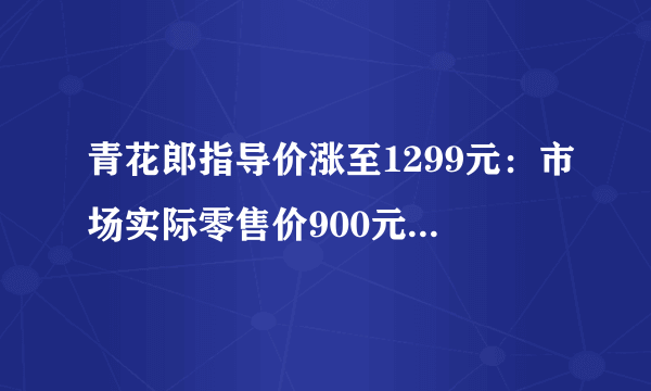 青花郎指导价涨至1299元：市场实际零售价900元，郎酒宣称明年涨至1500元