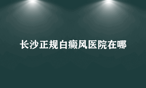 长沙正规白癜风医院在哪