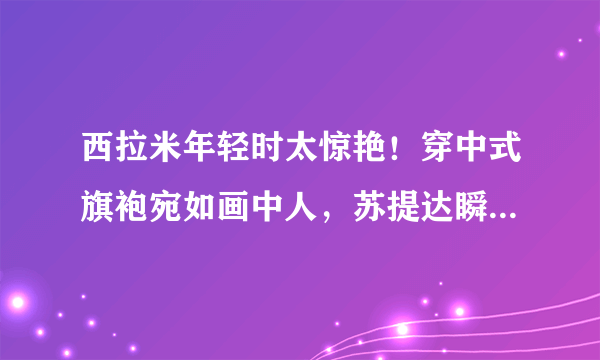 西拉米年轻时太惊艳！穿中式旗袍宛如画中人，苏提达瞬间黯淡无光