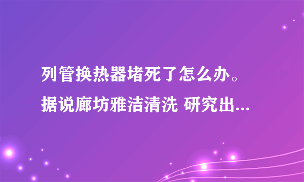 列管换热器堵死了怎么办。 据说廊坊雅洁清洗 研究出来了堵死了的列管换热器都可以解决?