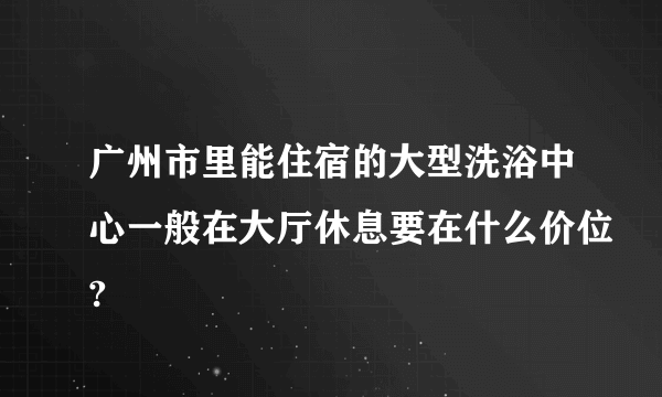 广州市里能住宿的大型洗浴中心一般在大厅休息要在什么价位?