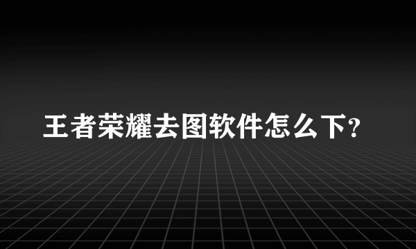 王者荣耀去图软件怎么下？