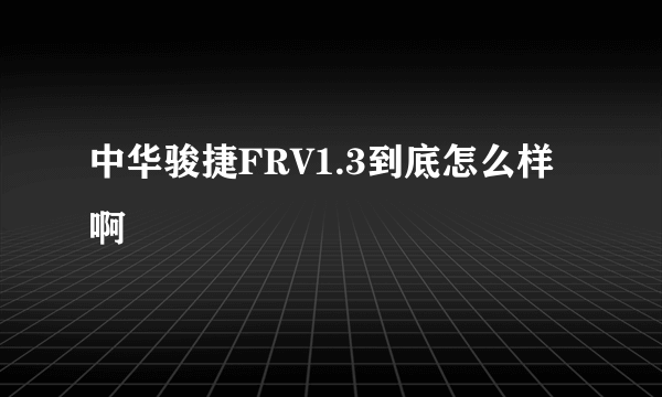 中华骏捷FRV1.3到底怎么样啊