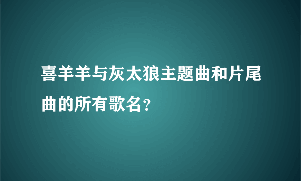 喜羊羊与灰太狼主题曲和片尾曲的所有歌名？