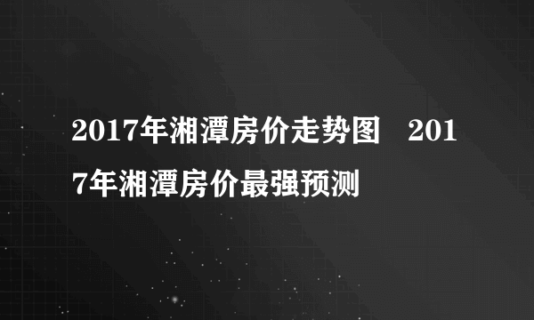 2017年湘潭房价走势图   2017年湘潭房价最强预测