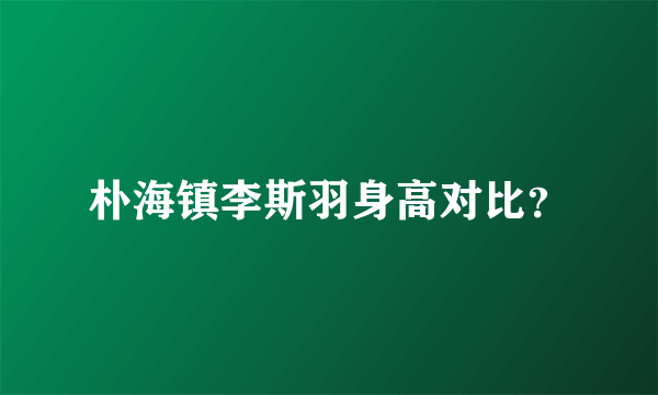 朴海镇李斯羽身高对比？