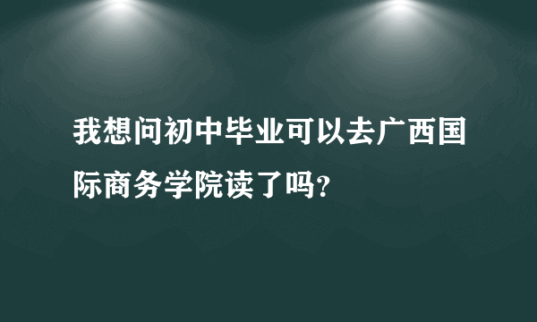 我想问初中毕业可以去广西国际商务学院读了吗？