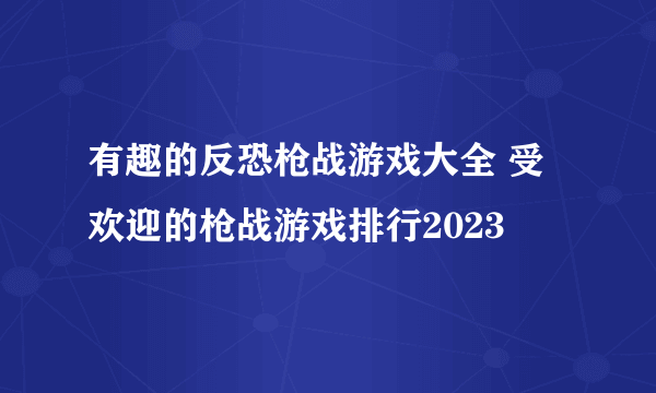 有趣的反恐枪战游戏大全 受欢迎的枪战游戏排行2023