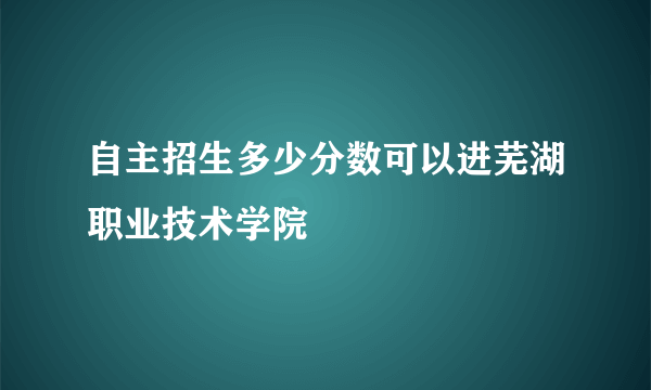 自主招生多少分数可以进芜湖职业技术学院