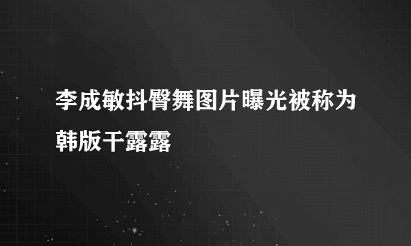 李成敏抖臀舞图片曝光被称为韩版干露露