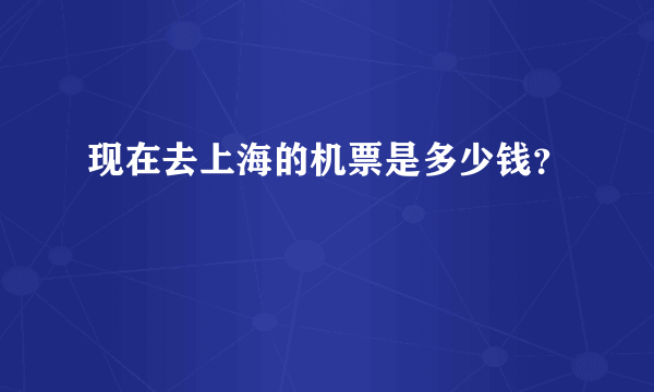 现在去上海的机票是多少钱？