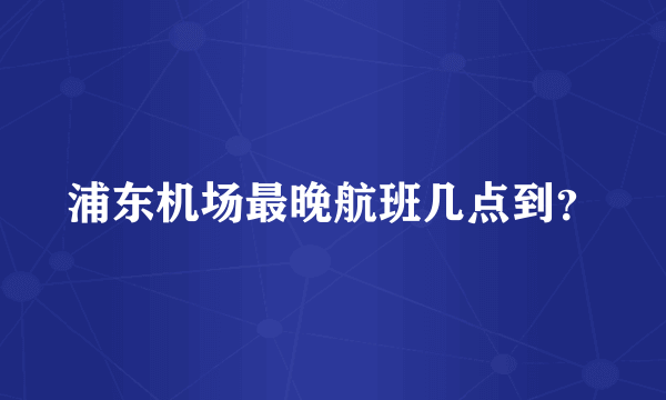 浦东机场最晚航班几点到？