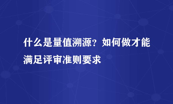 什么是量值溯源？如何做才能满足评审准则要求