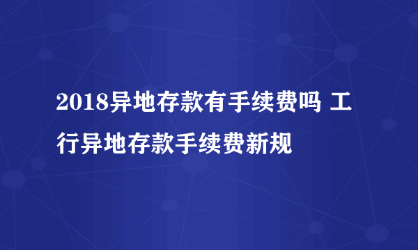 2018异地存款有手续费吗 工行异地存款手续费新规