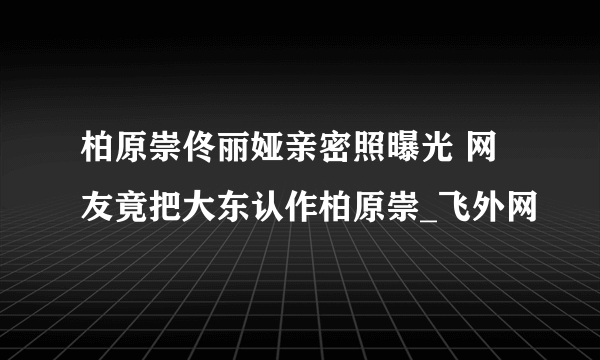 柏原崇佟丽娅亲密照曝光 网友竟把大东认作柏原崇_飞外网