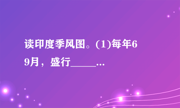 读印度季风图。(1)每年6−−9月，盛行______季风，此时是印度的______季；每年______月，盛行______季风，此时是印度的______季。(2)______季风给印度带来了大量降水，但有的年份来得晚，或退得早，或是风力太弱，容易造成______灾；有的年份来得早，或退得晚，或是风力太强，容易造成______灾，影响印度的农业生产。(3)印度的首都是______.最大的高原______高原约占印度面积的23.