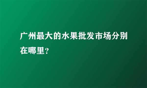 广州最大的水果批发市场分别在哪里？