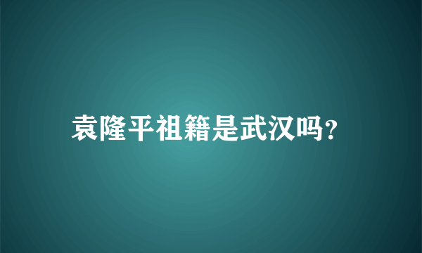 袁隆平祖籍是武汉吗？