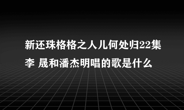 新还珠格格之人儿何处归22集李 晟和潘杰明唱的歌是什么