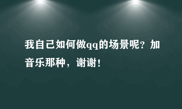 我自己如何做qq的场景呢？加音乐那种，谢谢！