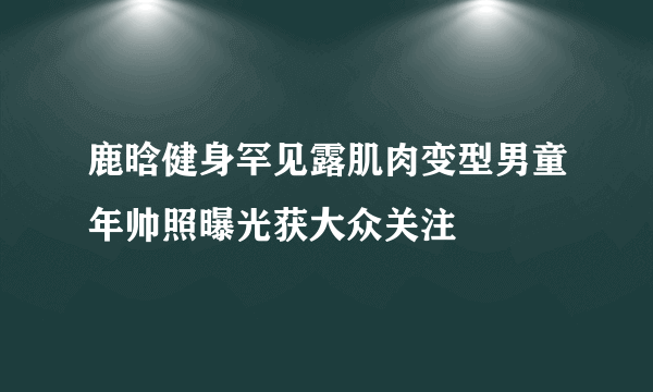 鹿晗健身罕见露肌肉变型男童年帅照曝光获大众关注