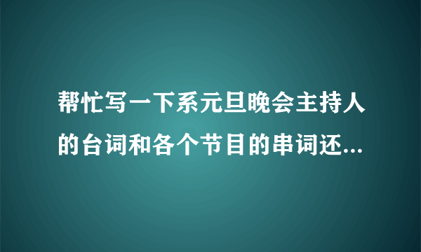 帮忙写一下系元旦晚会主持人的台词和各个节目的串词还有闭幕词哈，是4个主持人（2男2女）。万分感谢感谢了