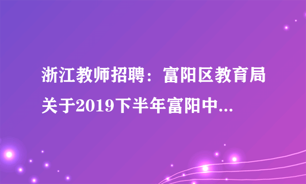 浙江教师招聘：富阳区教育局关于2019下半年富阳中学教育集团所属学校赴高校招聘中小学新教师41人公告