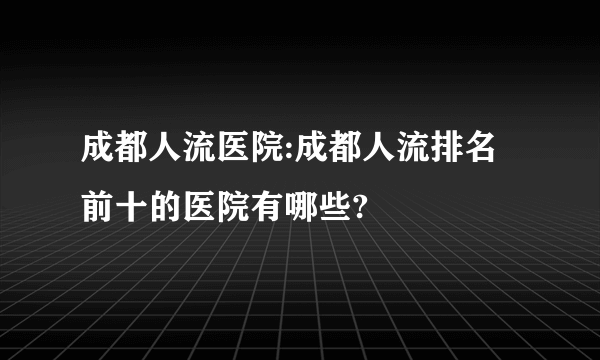 成都人流医院:成都人流排名前十的医院有哪些?