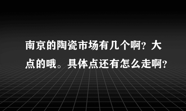 南京的陶瓷市场有几个啊？大点的哦。具体点还有怎么走啊？