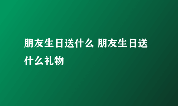 朋友生日送什么 朋友生日送什么礼物