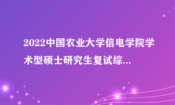 2022中国农业大学信电学院学术型硕士研究生复试综合成绩公示