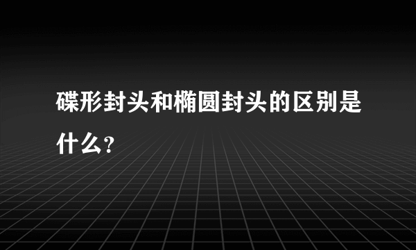 碟形封头和椭圆封头的区别是什么？