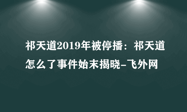 祁天道2019年被停播：祁天道怎么了事件始末揭晓-飞外网