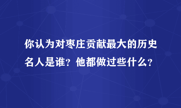 你认为对枣庄贡献最大的历史名人是谁？他都做过些什么？