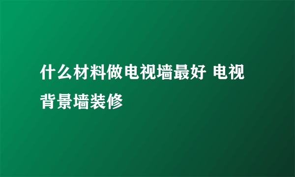 什么材料做电视墙最好 电视背景墙装修