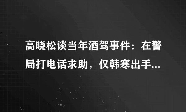 高晓松谈当年酒驾事件：在警局打电话求助，仅韩寒出手了！你怎么看？